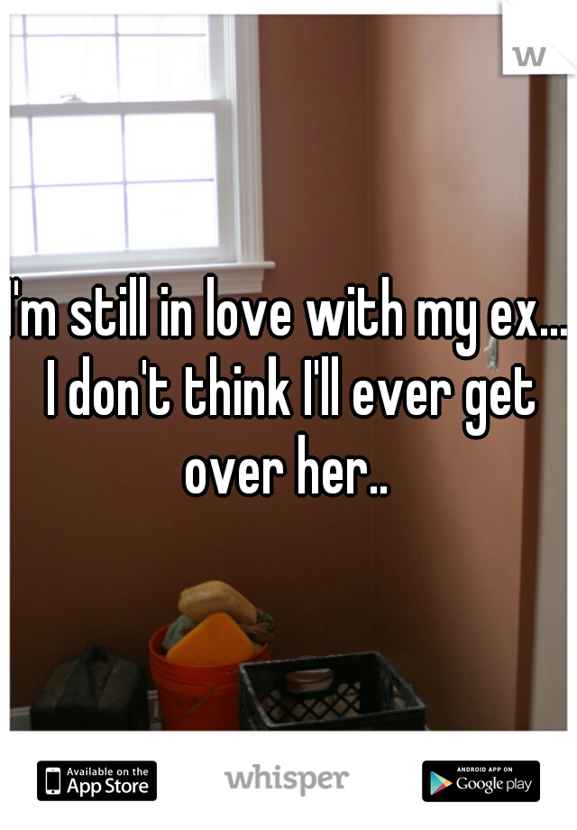 I'm still in love with my ex... I don't think I'll ever get over her.. 