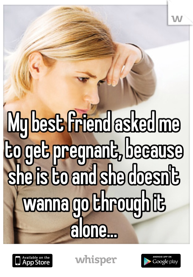 My best friend asked me to get pregnant, because she is to and she doesn't wanna go through it alone...
