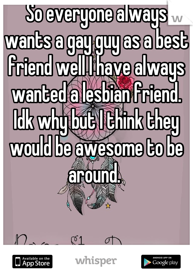So everyone always wants a gay guy as a best friend well I have always wanted a lesbian friend. Idk why but I think they would be awesome to be around. 