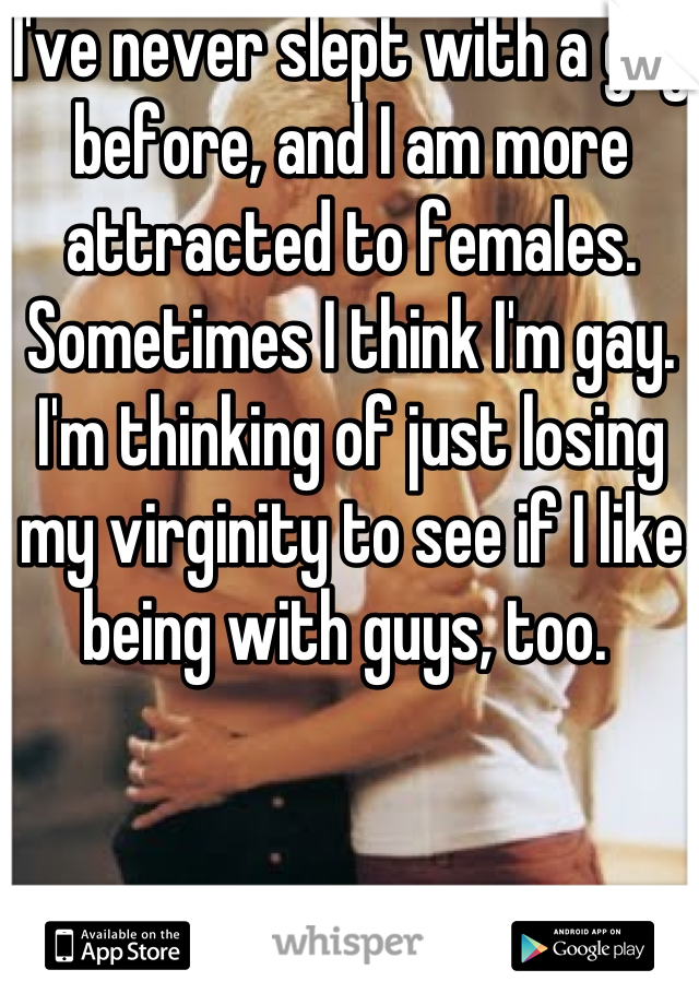 I've never slept with a guy before, and I am more attracted to females. Sometimes I think I'm gay. I'm thinking of just losing my virginity to see if I like being with guys, too. 