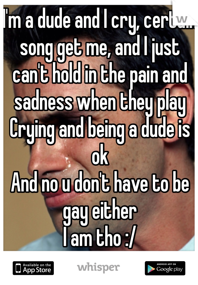 I'm a dude and I cry, certain song get me, and I just can't hold in the pain and sadness when they play 
Crying and being a dude is ok
And no u don't have to be gay either 
I am tho :/