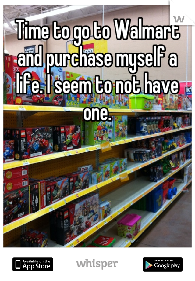 Time to go to Walmart and purchase myself a life. I seem to not have one.