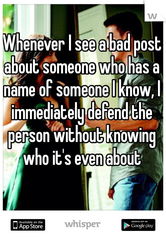 Whenever I see a bad post about someone who has a name of someone I know, I immediately defend the person without knowing who it's even about