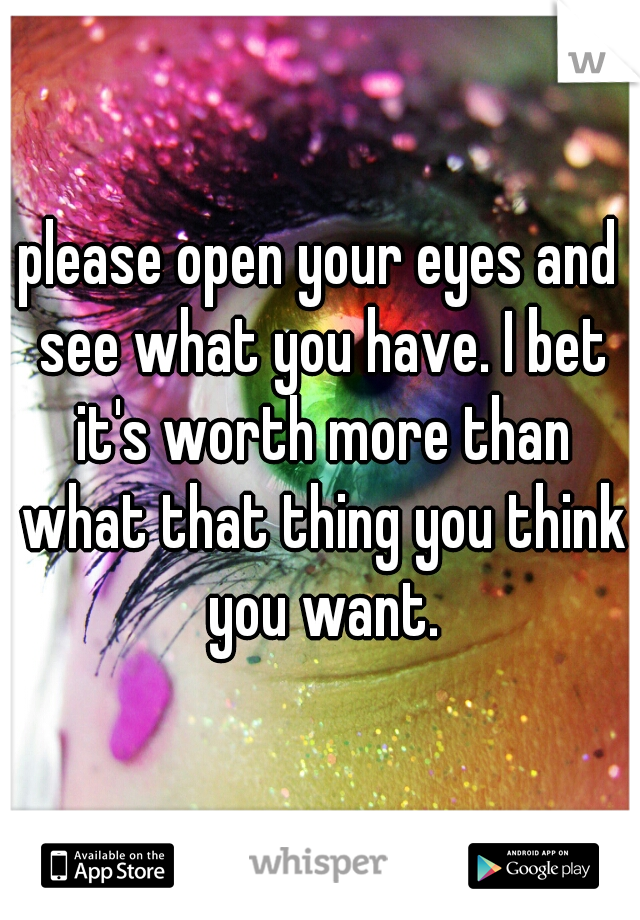 please open your eyes and see what you have. I bet it's worth more than what that thing you think you want.