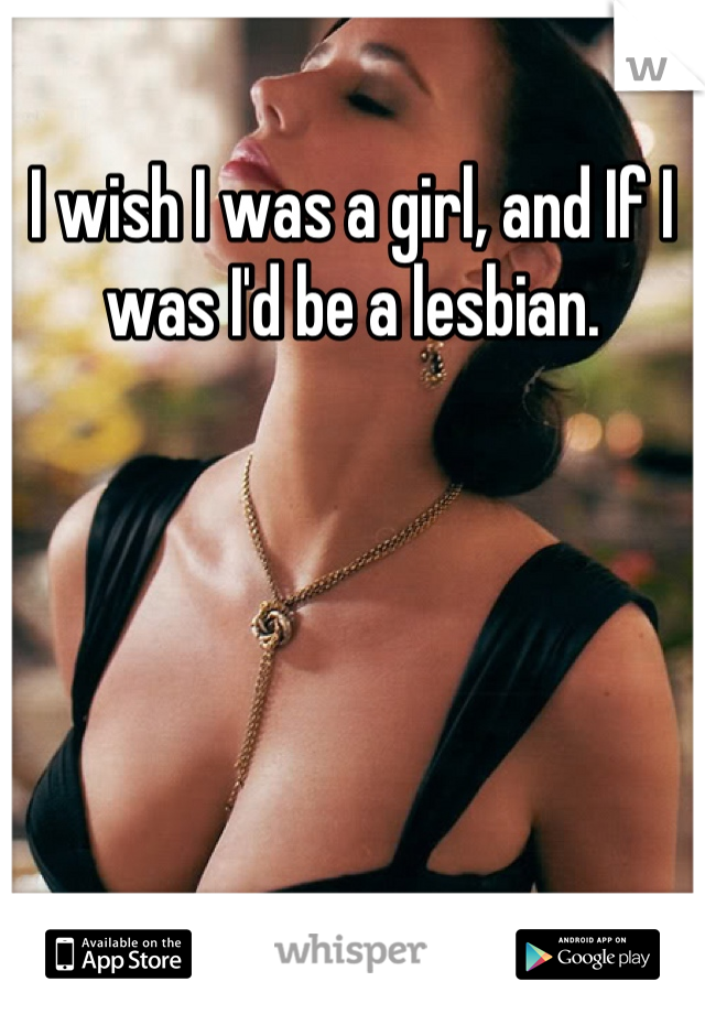 I wish I was a girl, and If I was I'd be a lesbian.