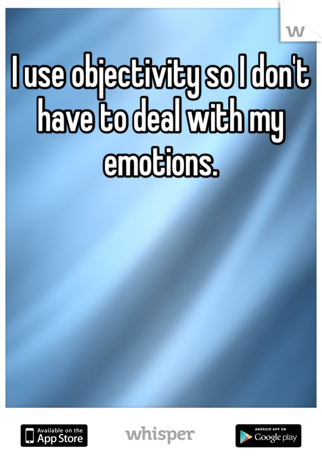I use objectivity so I don't have to deal with my emotions.