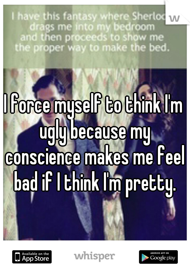 I force myself to think I'm ugly because my conscience makes me feel bad if I think I'm pretty.