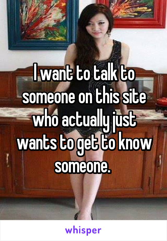 I want to talk to someone on this site who actually just wants to get to know someone. 