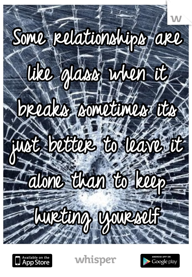 Some relationships are like glass when it breaks sometimes its just better to leave it alone than to keep hurting yourself