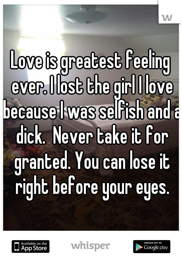 Love is greatest feeling ever. I lost the girl I love because I was selfish and a dick.  Never take it for granted. You can lose it right before your eyes.