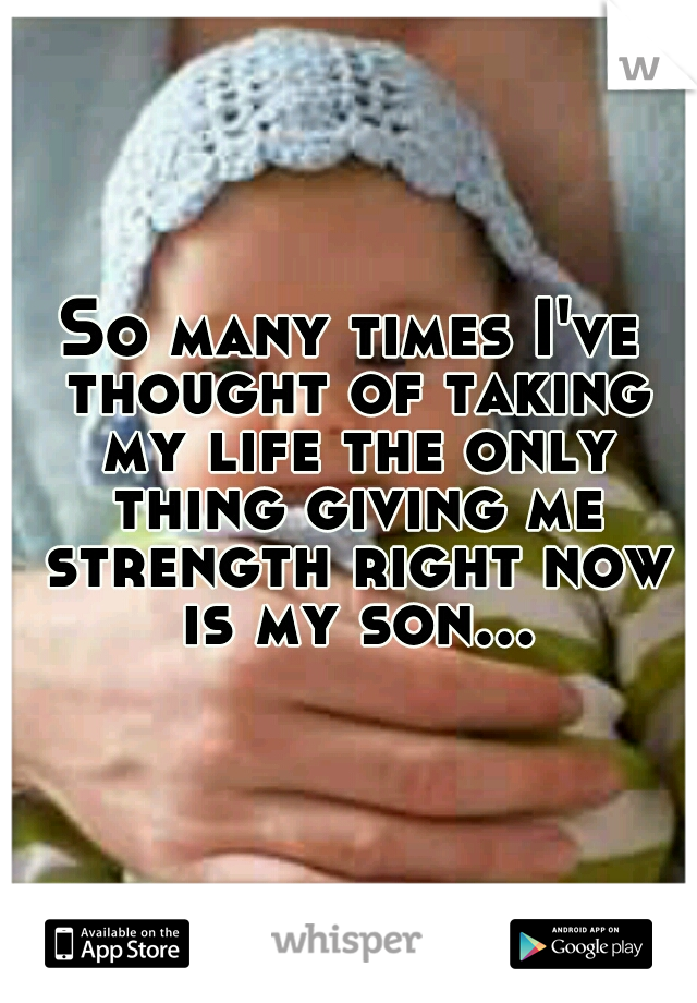 So many times I've thought of taking my life the only thing giving me strength right now is my son...