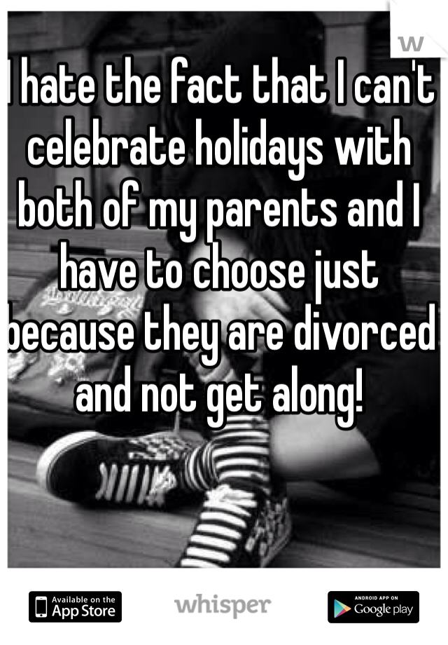I hate the fact that I can't celebrate holidays with both of my parents and I have to choose just because they are divorced and not get along!