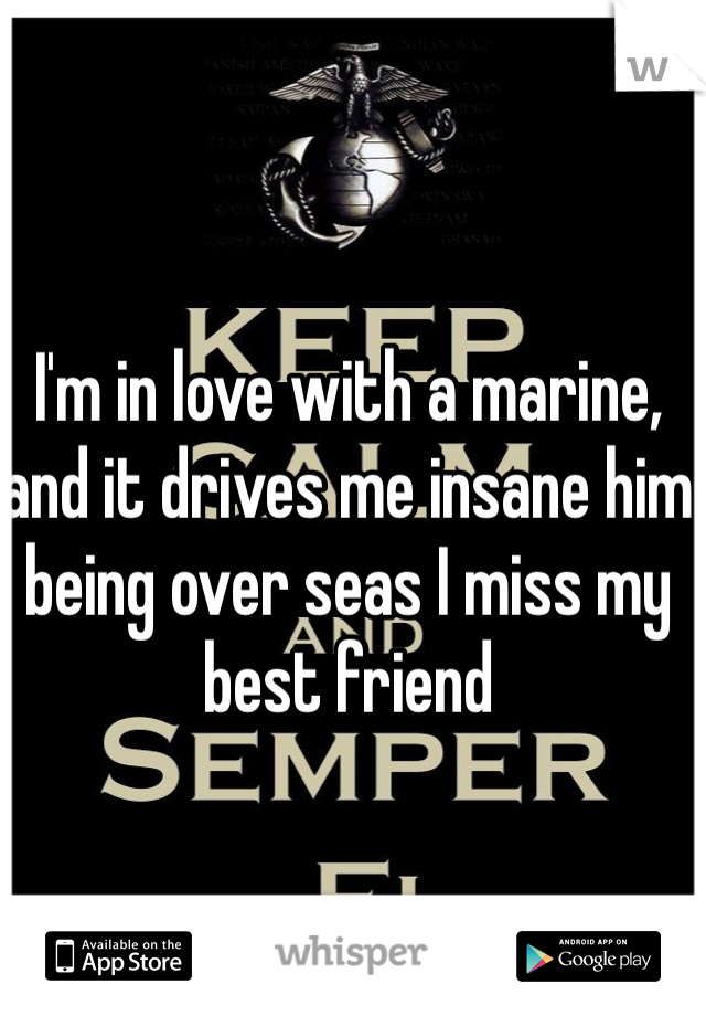 I'm in love with a marine, and it drives me insane him being over seas I miss my best friend