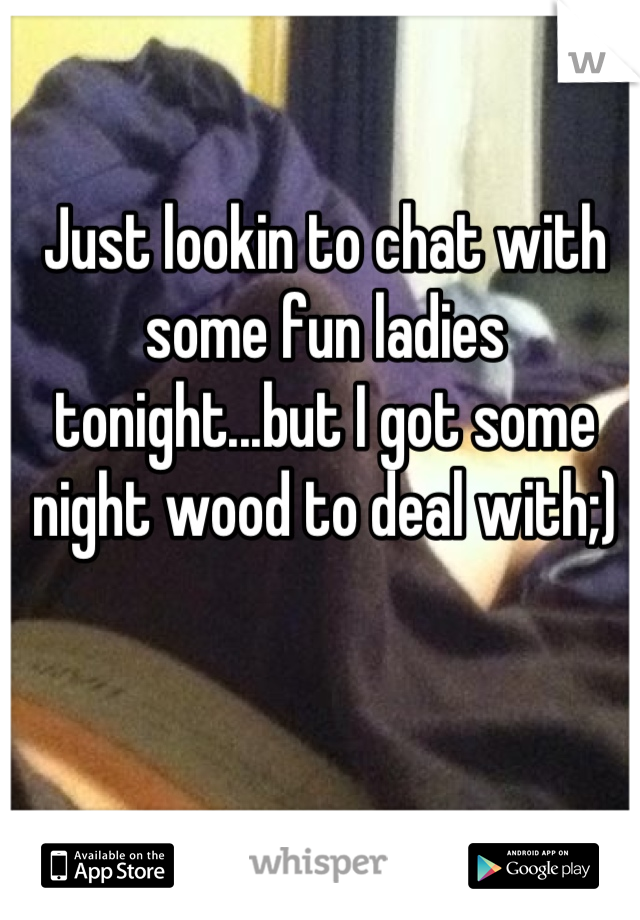 Just lookin to chat with some fun ladies tonight...but I got some night wood to deal with;)