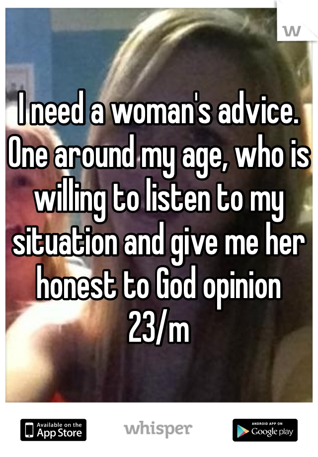 I need a woman's advice. One around my age, who is willing to listen to my situation and give me her honest to God opinion
23/m 