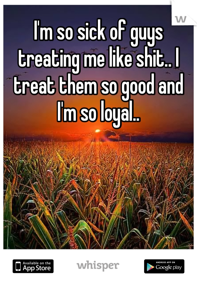 I'm so sick of guys treating me like shit.. I treat them so good and I'm so loyal.. 