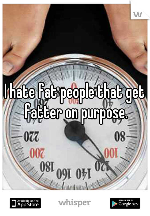 I hate fat people that get fatter on purpose.
