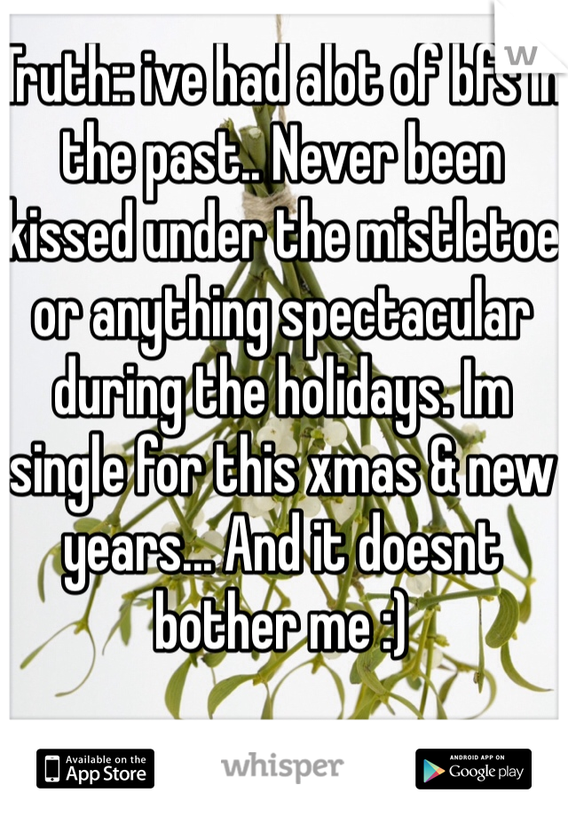Truth:: ive had alot of bfs in the past.. Never been kissed under the mistletoe or anything spectacular during the holidays. Im single for this xmas & new years... And it doesnt bother me :)