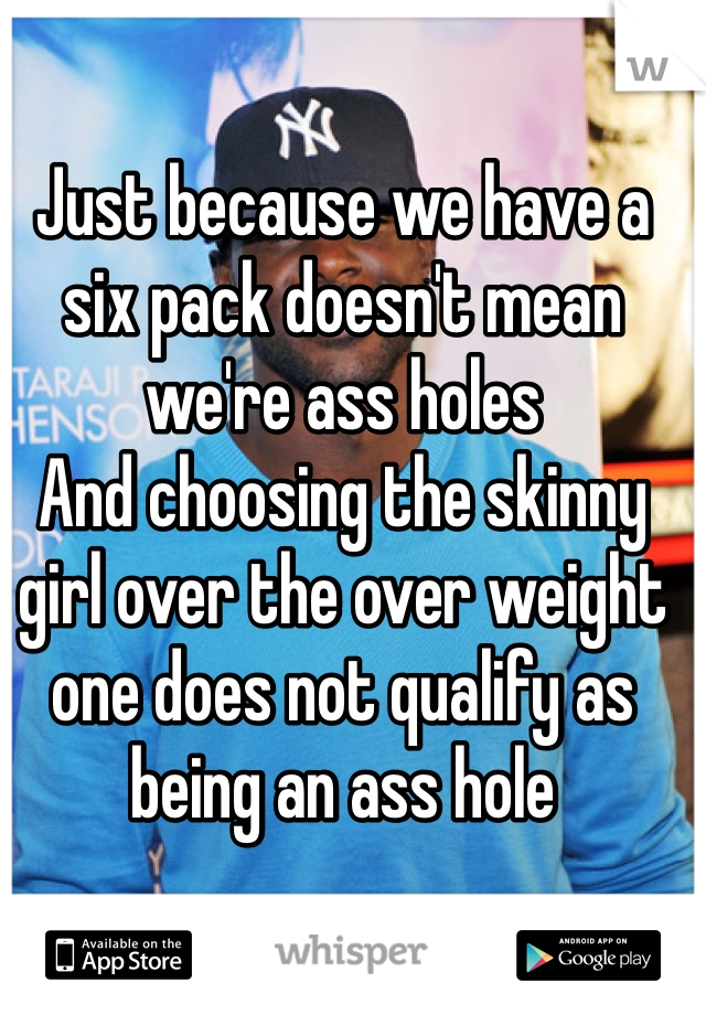Just because we have a six pack doesn't mean we're ass holes
And choosing the skinny girl over the over weight one does not qualify as being an ass hole