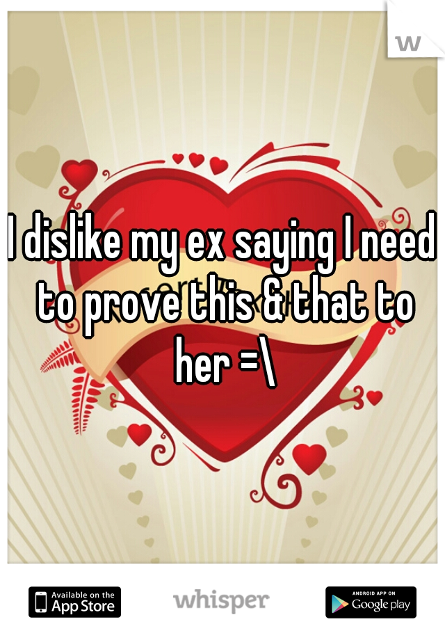 I dislike my ex saying I need to prove this & that to her =\