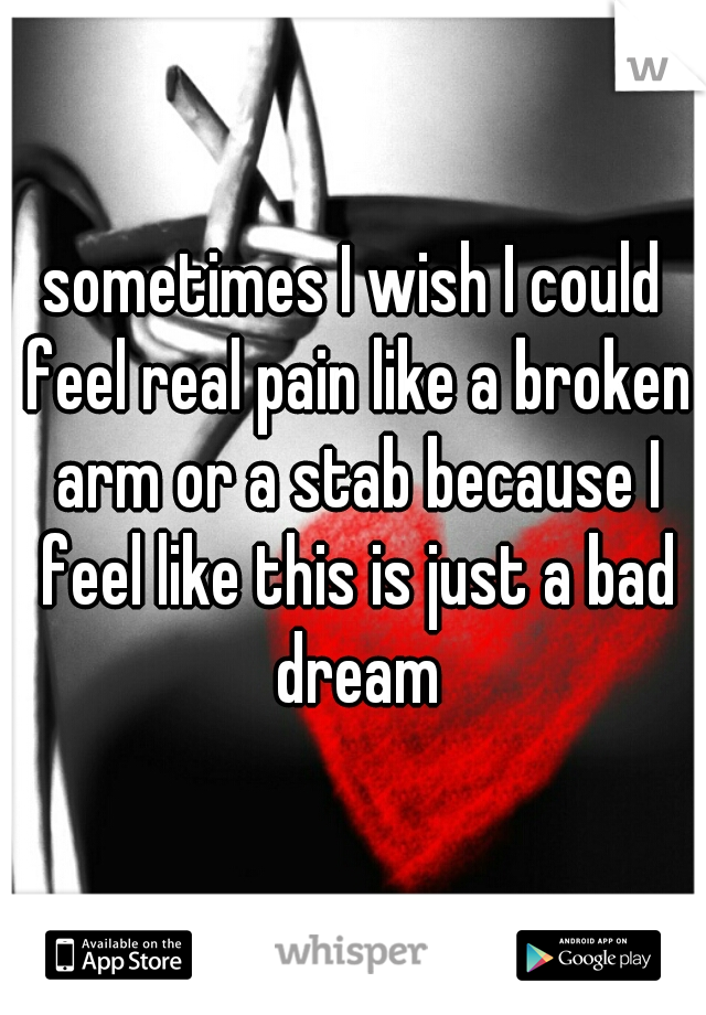 sometimes I wish I could feel real pain like a broken arm or a stab because I feel like this is just a bad dream