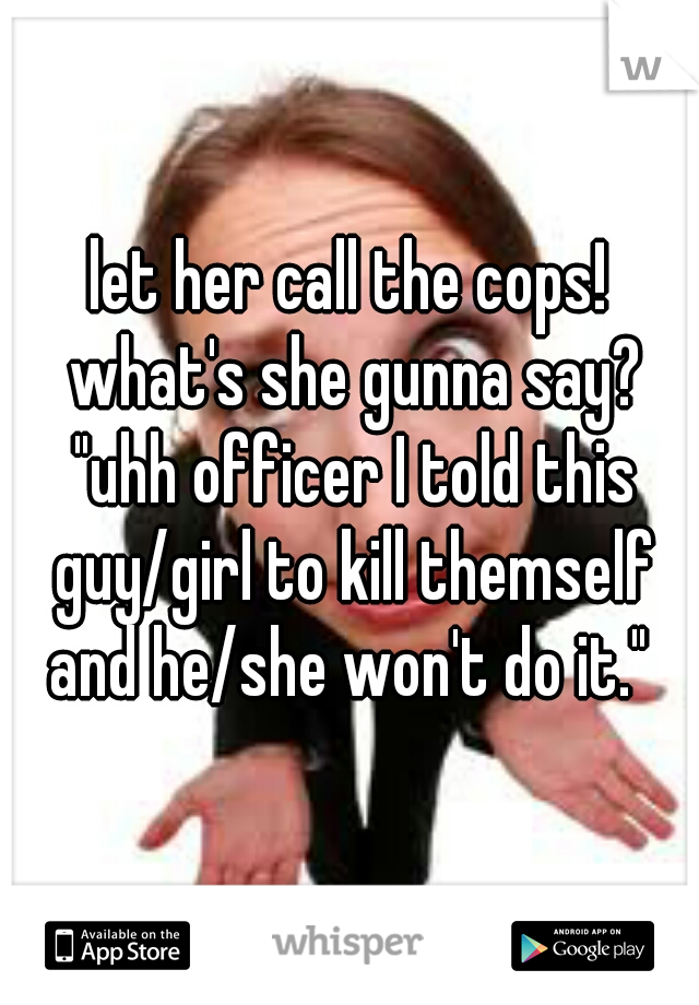 let her call the cops! what's she gunna say? "uhh officer I told this guy/girl to kill themself and he/she won't do it." 