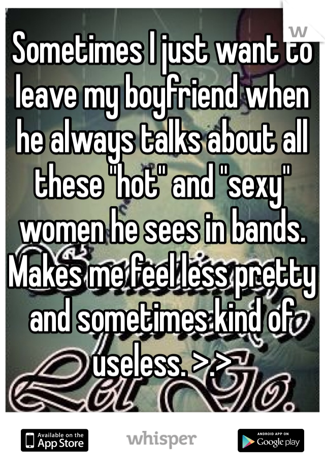 Sometimes I just want to leave my boyfriend when he always talks about all these "hot" and "sexy" women he sees in bands. Makes me feel less pretty and sometimes kind of useless. >.>