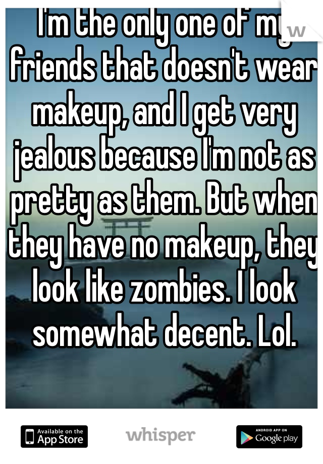 I'm the only one of my friends that doesn't wear makeup, and I get very jealous because I'm not as pretty as them. But when they have no makeup, they look like zombies. I look somewhat decent. Lol. 