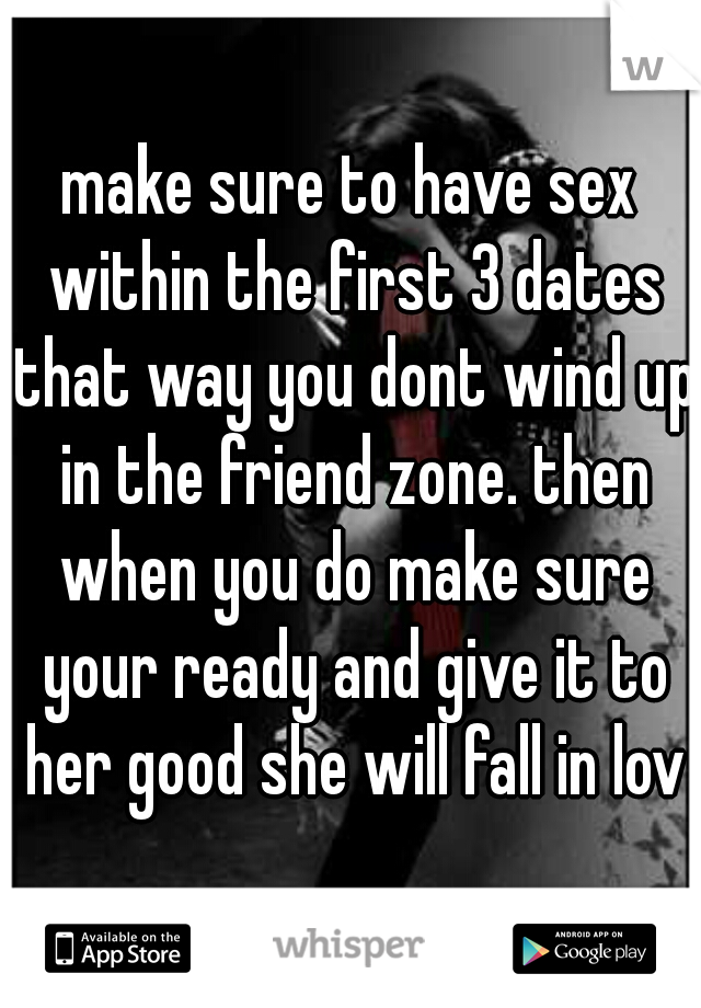 make sure to have sex within the first 3 dates that way you dont wind up in the friend zone. then when you do make sure your ready and give it to her good she will fall in love