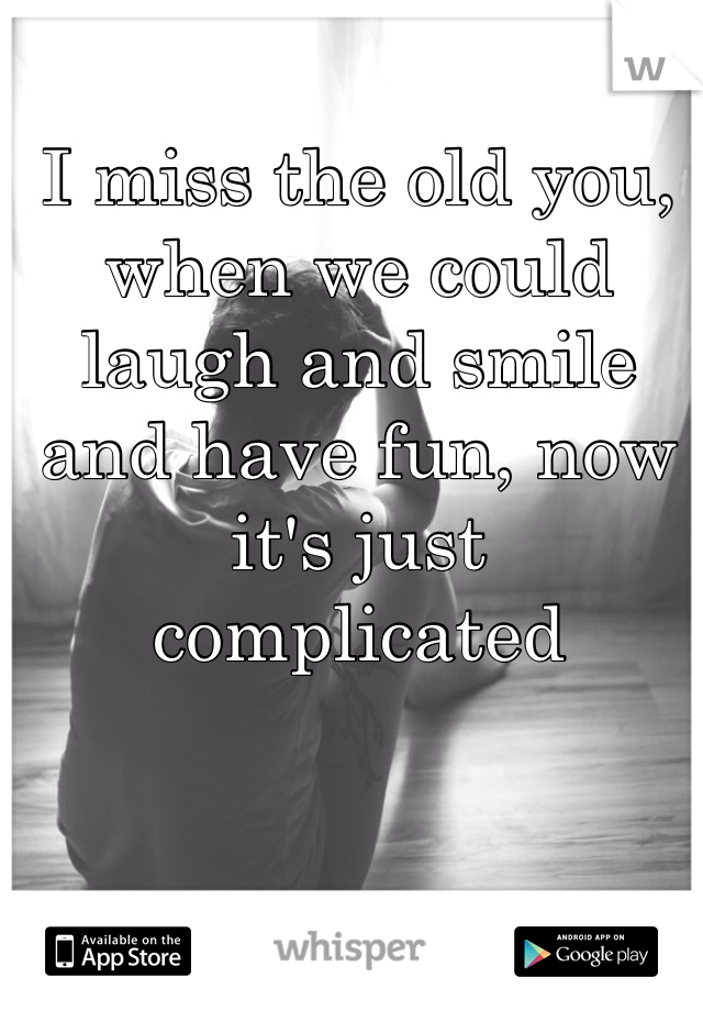 I miss the old you, when we could laugh and smile and have fun, now it's just complicated 

