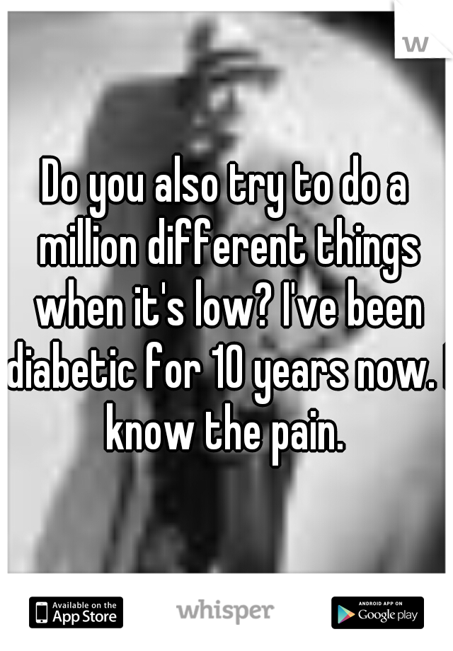 Do you also try to do a million different things when it's low? I've been diabetic for 10 years now. I know the pain. 