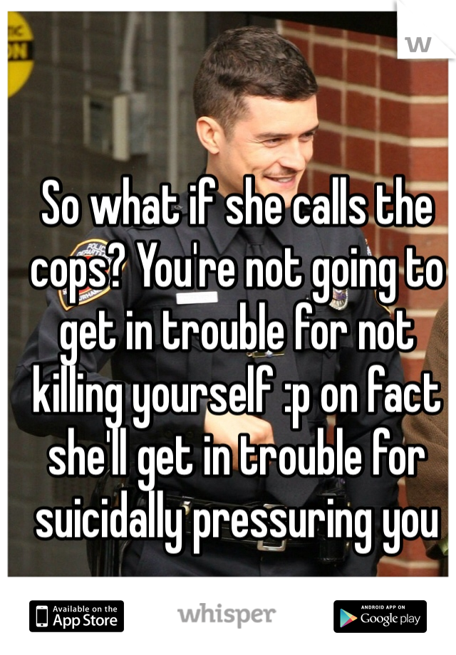 So what if she calls the cops? You're not going to get in trouble for not killing yourself :p on fact she'll get in trouble for suicidally pressuring you