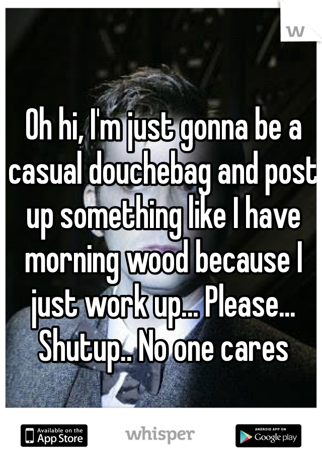 Oh hi, I'm just gonna be a casual douchebag and post up something like I have morning wood because I just work up... Please... Shutup.. No one cares