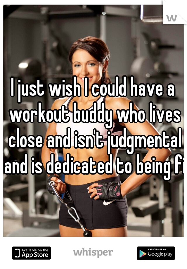 I just wish I could have a workout buddy who lives close and isn't judgmental and is dedicated to being fit