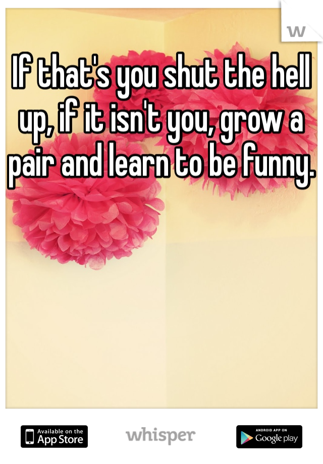 If that's you shut the hell up, if it isn't you, grow a pair and learn to be funny. 
