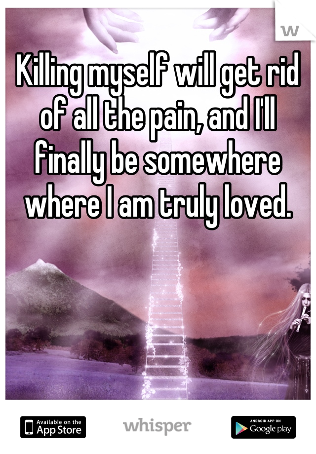 Killing myself will get rid of all the pain, and I'll finally be somewhere where I am truly loved.