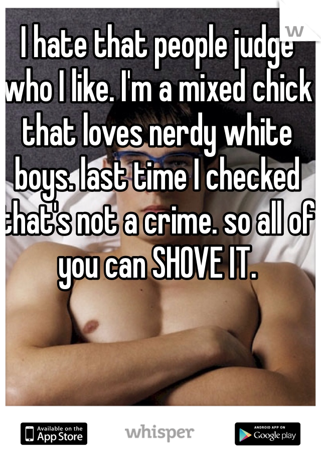 I hate that people judge who I like. I'm a mixed chick that loves nerdy white boys. last time I checked that's not a crime. so all of you can SHOVE IT. 