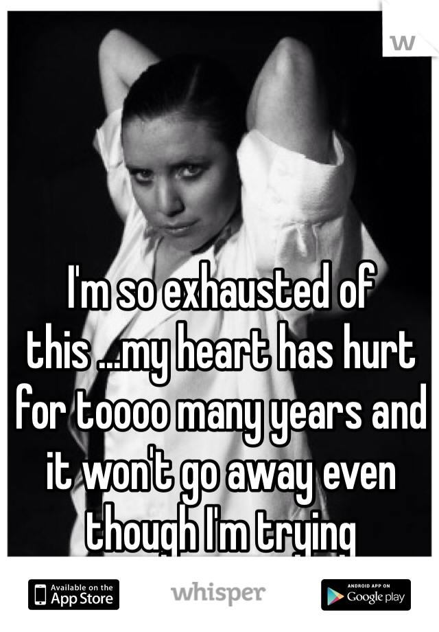 I'm so exhausted of this ...my heart has hurt for toooo many years and it won't go away even though I'm trying