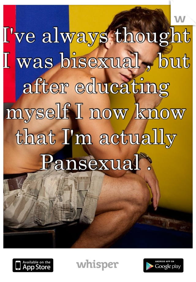 I've always thought I was bisexual , but after educating myself I now know that I'm actually Pansexual .