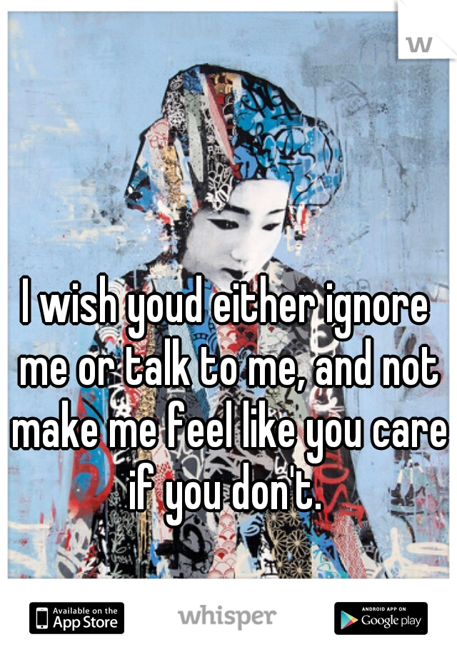 I wish youd either ignore me or talk to me, and not make me feel like you care if you don't. 