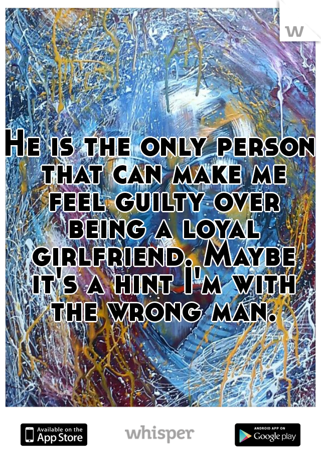 He is the only person that can make me feel guilty over being a loyal girlfriend. Maybe it's a hint I'm with the wrong man.