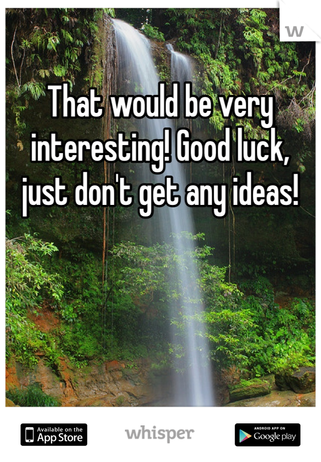 That would be very interesting! Good luck, just don't get any ideas! 