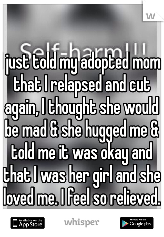 I just told my adopted mom that I relapsed and cut again, I thought she would be mad & she hugged me & told me it was okay and that I was her girl and she loved me. I feel so relieved. 