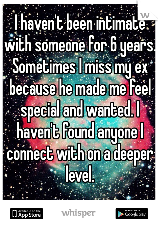 I haven't been intimate with someone for 6 years. Sometimes I miss my ex because he made me feel special and wanted. I haven't found anyone I connect with on a deeper level.