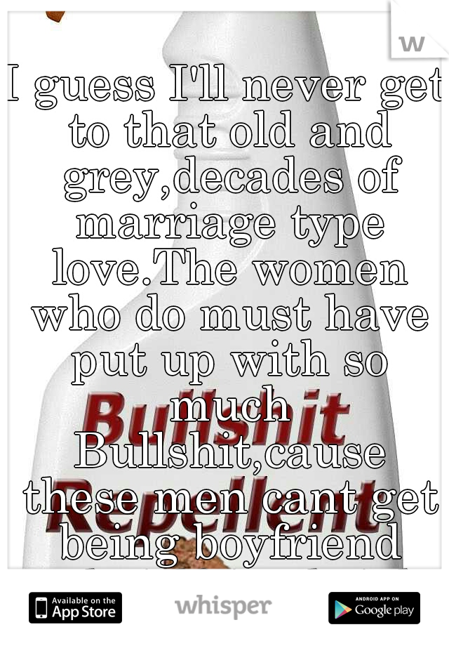 I guess I'll never get to that old and grey,decades of marriage type love.The women who do must have put up with so much Bullshit,cause these men cant get being boyfriend and girlfriend right.