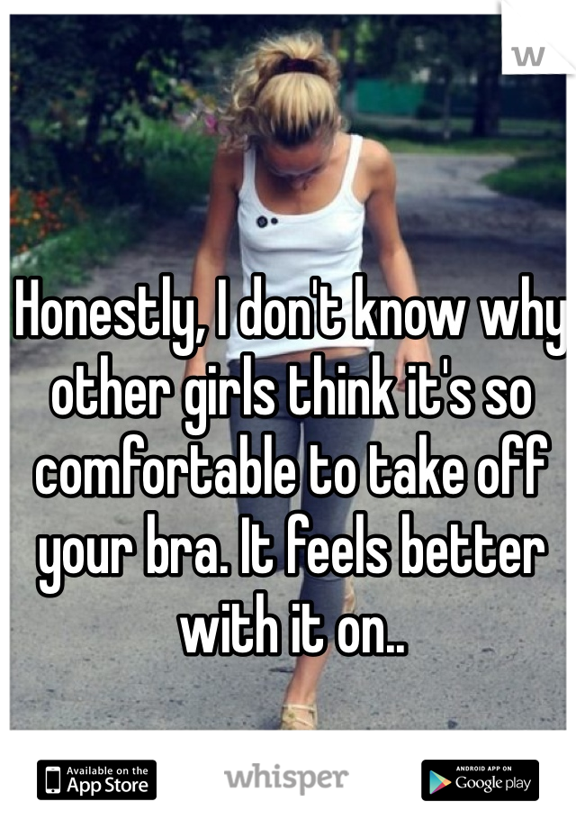 Honestly, I don't know why other girls think it's so comfortable to take off your bra. It feels better with it on..