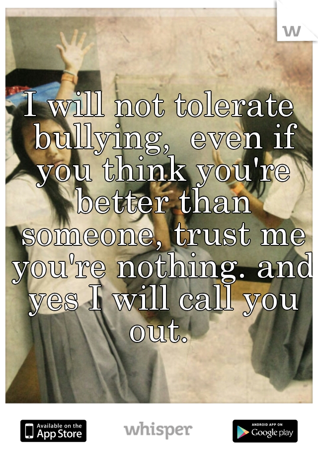 I will not tolerate bullying,  even if you think you're better than someone, trust me you're nothing. and yes I will call you out. 