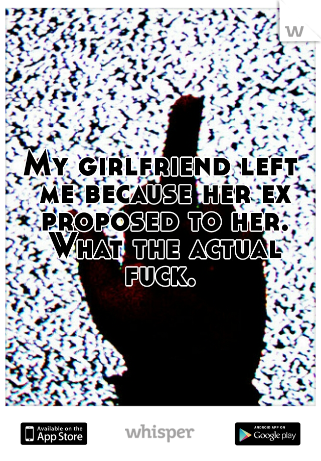 My girlfriend left me because her ex proposed to her. What the actual fuck. 