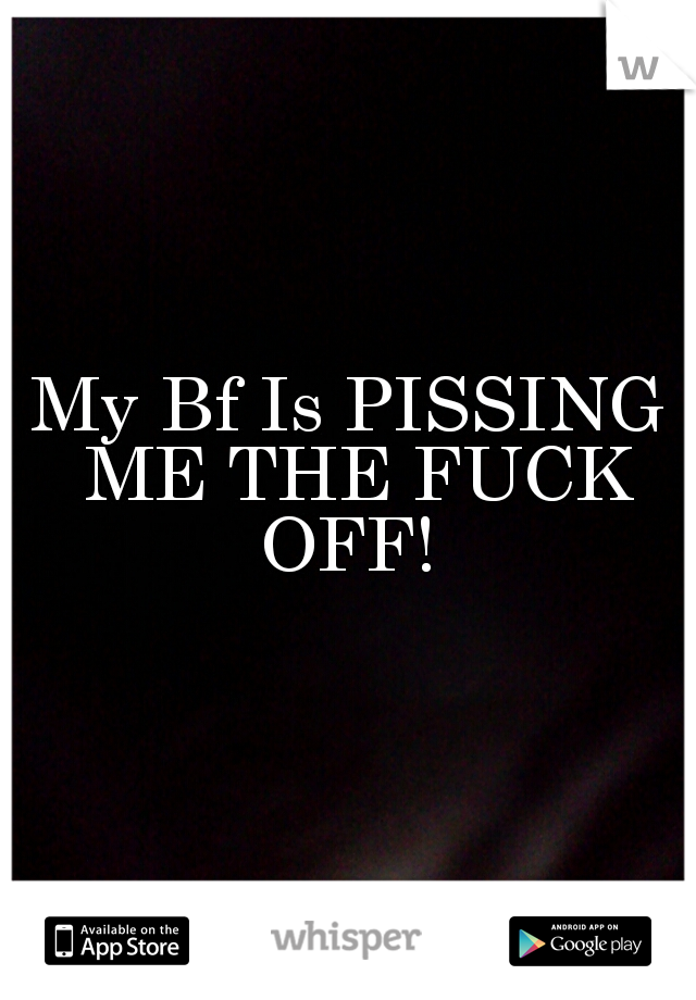 My Bf Is PISSING ME THE FUCK OFF! 