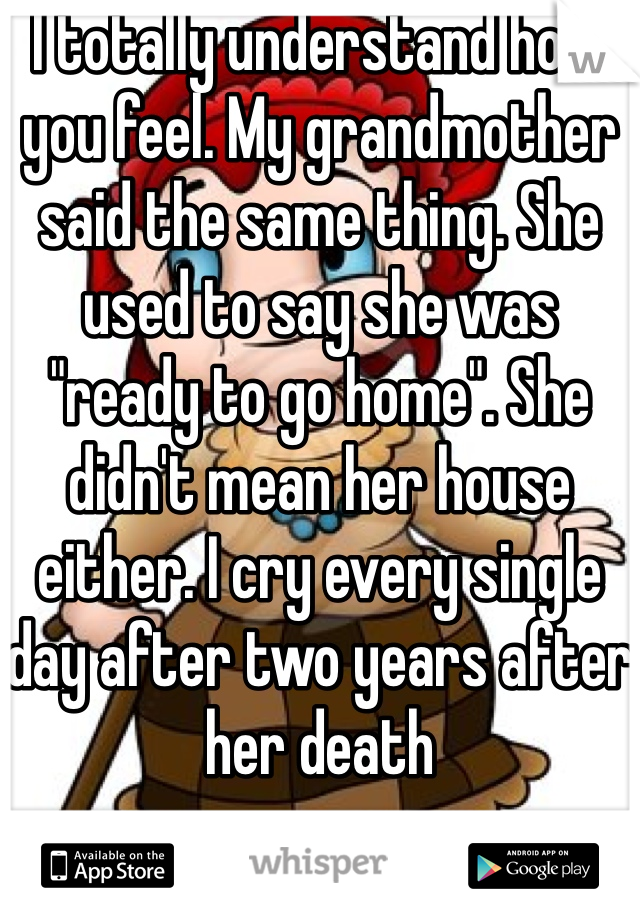 I totally understand how you feel. My grandmother said the same thing. She used to say she was "ready to go home". She didn't mean her house either. I cry every single day after two years after her death 